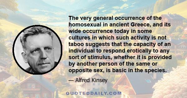 The very general occurrence of the homosexual in ancient Greece, and its wide occurrence today in some cultures in which such activity is not taboo suggests that the capacity of an individual to respond erotically to