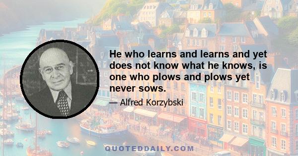 He who learns and learns and yet does not know what he knows, is one who plows and plows yet never sows.