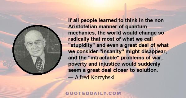 If all people learned to think in the non Aristotelian manner of quantum mechanics, the world would change so radically that most of what we call stupidity and even a great deal of what we consider insanity might