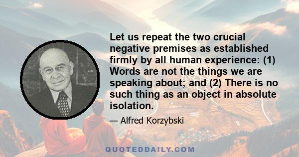 Let us repeat the two crucial negative premises as established firmly by all human experience: (1) Words are not the things we are speaking about; and (2) There is no such thing as an object in absolute isolation.