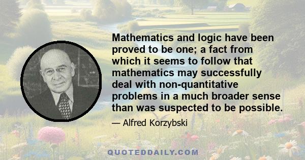 Mathematics and logic have been proved to be one; a fact from which it seems to follow that mathematics may successfully deal with non-quantitative problems in a much broader sense than was suspected to be possible.