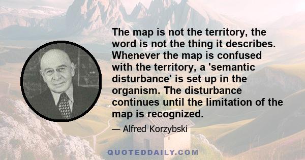 The map is not the territory, the word is not the thing it describes. Whenever the map is confused with the territory, a 'semantic disturbance' is set up in the organism. The disturbance continues until the limitation