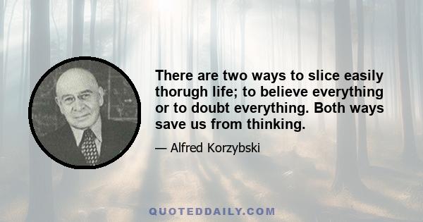 There are two ways to slice easily thorugh life; to believe everything or to doubt everything. Both ways save us from thinking.