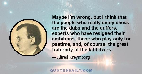 Maybe I'm wrong, but I think that the people who really enjoy chess are the dubs and the duffers, experts who have resigned their ambitions, those who play only for pastime, and, of course, the great fraternity of the