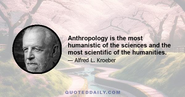 Anthropology is the most humanistic of the sciences and the most scientific of the humanities.