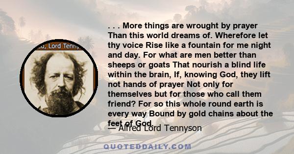 . . . More things are wrought by prayer Than this world dreams of. Wherefore let thy voice Rise like a fountain for me night and day. For what are men better than sheeps or goats That nourish a blind life within the