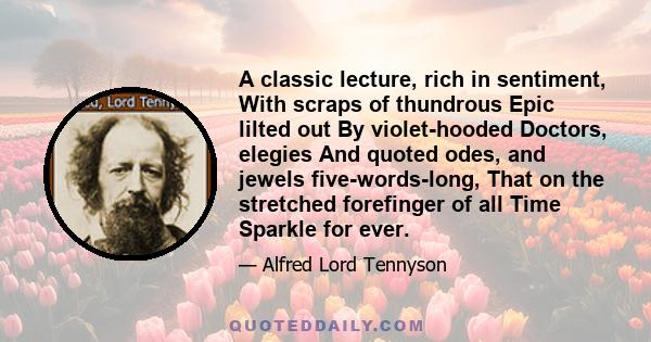 A classic lecture, rich in sentiment, With scraps of thundrous Epic lilted out By violet-hooded Doctors, elegies And quoted odes, and jewels five-words-long, That on the stretched forefinger of all Time Sparkle for ever.