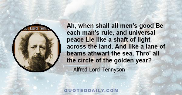 Ah, when shall all men's good Be each man's rule, and universal peace Lie like a shaft of light across the land, And like a lane of beams athwart the sea, Thro' all the circle of the golden year?