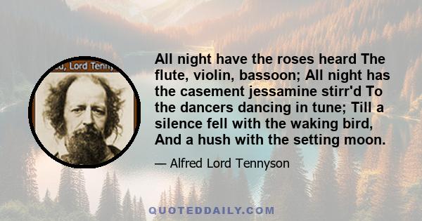 All night have the roses heard The flute, violin, bassoon; All night has the casement jessamine stirr'd To the dancers dancing in tune; Till a silence fell with the waking bird, And a hush with the setting moon.