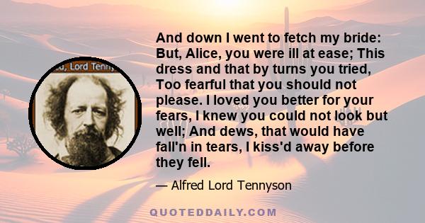 And down I went to fetch my bride: But, Alice, you were ill at ease; This dress and that by turns you tried, Too fearful that you should not please. I loved you better for your fears, I knew you could not look but well; 