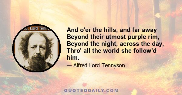 And o'er the hills, and far away Beyond their utmost purple rim, Beyond the night, across the day, Thro' all the world she follow'd him.