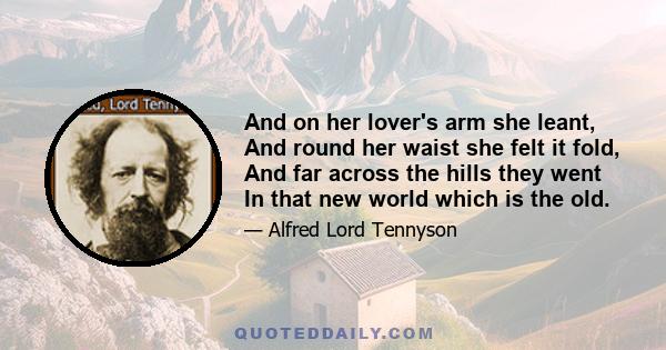 And on her lover's arm she leant, And round her waist she felt it fold, And far across the hills they went In that new world which is the old.