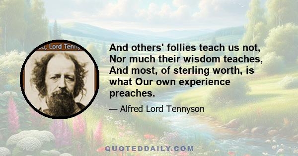 And others' follies teach us not, Nor much their wisdom teaches, And most, of sterling worth, is what Our own experience preaches.