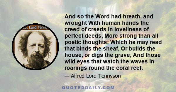 And so the Word had breath, and wrought With human hands the creed of creeds In loveliness of perfect deeds, More strong than all poetic thoughts; Which he may read that binds the sheaf, Or builds the house, or digs the 