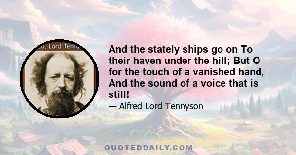 And the stately ships go on To their haven under the hill; But O for the touch of a vanished hand, And the sound of a voice that is still!