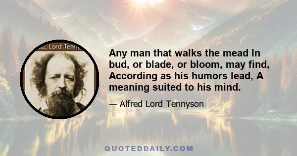 Any man that walks the mead In bud, or blade, or bloom, may find, According as his humors lead, A meaning suited to his mind.