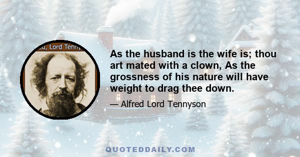 As the husband is the wife is; thou art mated with a clown, As the grossness of his nature will have weight to drag thee down.