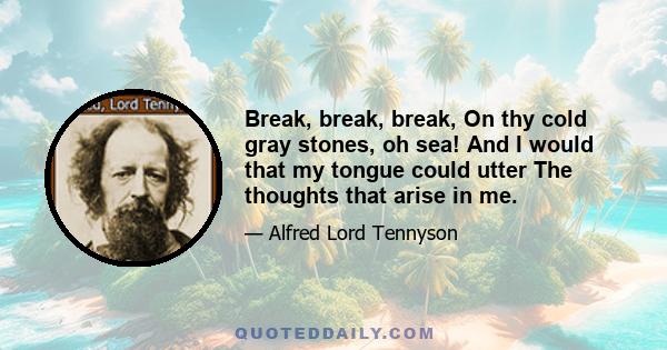 Break, break, break, On thy cold gray stones, oh sea! And I would that my tongue could utter The thoughts that arise in me.