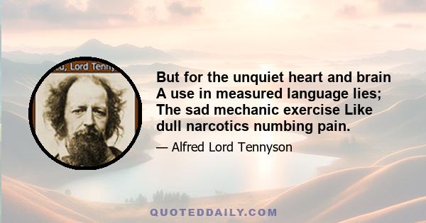 But for the unquiet heart and brain A use in measured language lies; The sad mechanic exercise Like dull narcotics numbing pain.