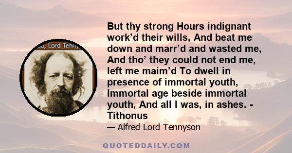 But thy strong Hours indignant work’d their wills, And beat me down and marr’d and wasted me, And tho’ they could not end me, left me maim’d To dwell in presence of immortal youth, Immortal age beside immortal youth,