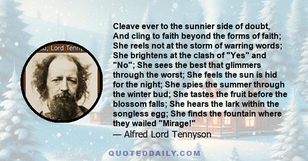 Cleave ever to the sunnier side of doubt, And cling to faith beyond the forms of faith; She reels not at the storm of warring words; She brightens at the clash of Yes and No; She sees the best that glimmers through the