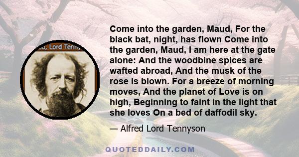 Come into the garden, Maud, For the black bat, night, has flown Come into the garden, Maud, I am here at the gate alone: And the woodbine spices are wafted abroad, And the musk of the rose is blown. For a breeze of