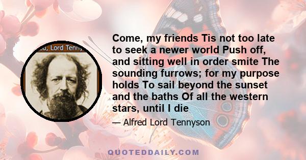 Come, my friends Tis not too late to seek a newer world Push off, and sitting well in order smite The sounding furrows; for my purpose holds To sail beyond the sunset and the baths Of all the western stars, until I die