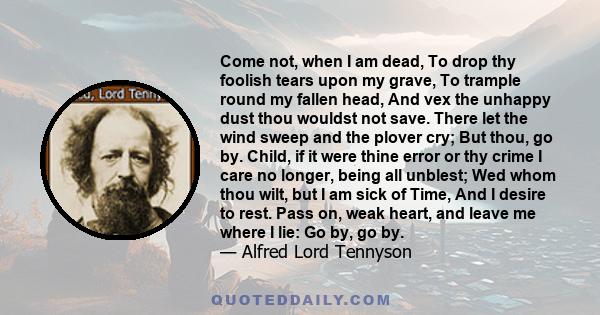 Come not, when I am dead, To drop thy foolish tears upon my grave, To trample round my fallen head, And vex the unhappy dust thou wouldst not save. There let the wind sweep and the plover cry; But thou, go by. Child, if 