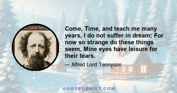 Come, Time, and teach me many years, I do not suffer in dream; For now so strange do these things seem, Mine eyes have leisure for their tears.