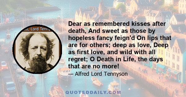 Dear as remembered kisses after death, And sweet as those by hopeless fancy feign'd On lips that are for others; deep as love, Deep as first love, and wild with all regret; O Death in Life, the days that are no more!