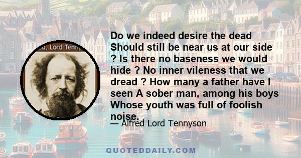 Do we indeed desire the dead Should still be near us at our side ? Is there no baseness we would hide ? No inner vileness that we dread ? How many a father have I seen A sober man, among his boys Whose youth was full of 