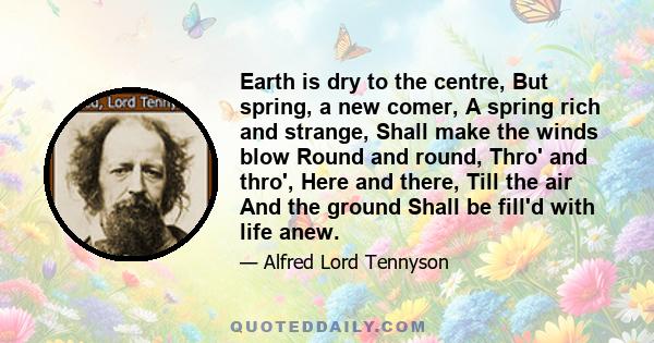 Earth is dry to the centre, But spring, a new comer, A spring rich and strange, Shall make the winds blow Round and round, Thro' and thro', Here and there, Till the air And the ground Shall be fill'd with life anew.