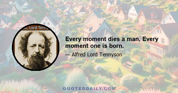 Every moment dies a man, Every moment one is born.