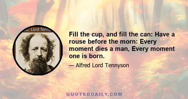 Fill the cup, and fill the can: Have a rouse before the morn: Every moment dies a man, Every moment one is born.