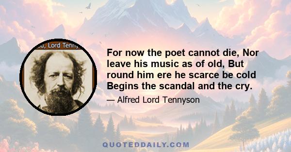 For now the poet cannot die, Nor leave his music as of old, But round him ere he scarce be cold Begins the scandal and the cry.