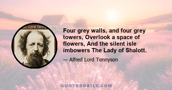 Four grey walls, and four grey towers, Overlook a space of flowers, And the silent isle imbowers The Lady of Shalott.