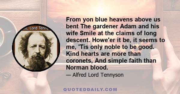 From yon blue heavens above us bent The gardener Adam and his wife Smile at the claims of long descent. Howe'er it be, it seems to me, 'Tis only noble to be good. Kind hearts are more than coronets, And simple faith