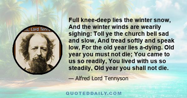 Full knee-deep lies the winter snow, And the winter winds are wearily sighing: Toll ye the church bell sad and slow, And tread softly and speak low, For the old year lies a-dying. Old year you must not die; You came to