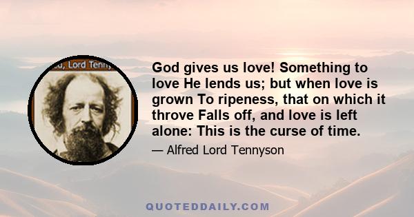 God gives us love! Something to love He lends us; but when love is grown To ripeness, that on which it throve Falls off, and love is left alone: This is the curse of time.