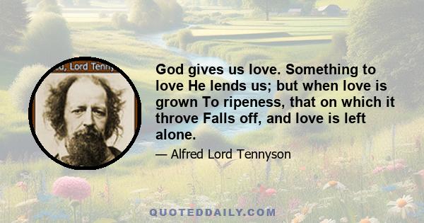 God gives us love. Something to love He lends us; but when love is grown To ripeness, that on which it throve Falls off, and love is left alone.