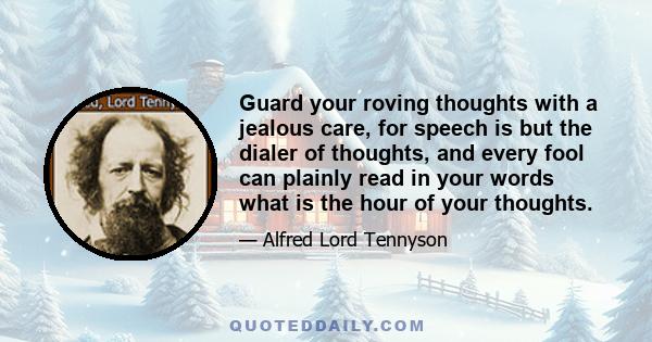 Guard your roving thoughts with a jealous care, for speech is but the dialer of thoughts, and every fool can plainly read in your words what is the hour of your thoughts.