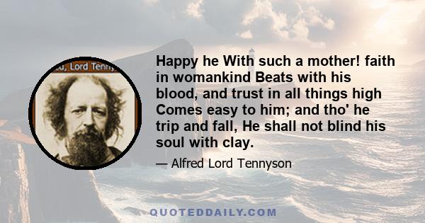 Happy he With such a mother! faith in womankind Beats with his blood, and trust in all things high Comes easy to him; and tho' he trip and fall, He shall not blind his soul with clay.