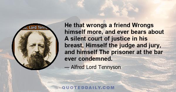 He that wrongs a friend Wrongs himself more, and ever bears about A silent court of justice in his breast, Himself the judge and jury, and himself The prisoner at the bar ever condemned.