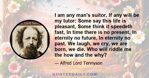 I am any man's suitor, If any will be my tutor: Some say this life is pleasant, Some think it speedeth fast, In time there is no present, In eternity no future, In eternity no past. We laugh, we cry, we are born, we