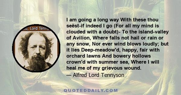 I am going a long way With these thou seëst-if indeed I go (For all my mind is clouded with a doubt)- To the island-valley of Avilion, Where falls not hail or rain or any snow, Nor ever wind blows loudly; but it lies