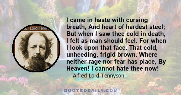 I came in haste with cursing breath, And heart of hardest steel; But when I saw thee cold in death, I felt as man should feel. For when I look upon that face, That cold, unheeding, frigid brown, Where neither rage nor