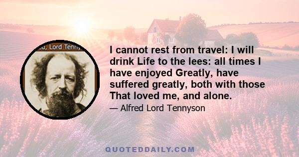 I cannot rest from travel: I will drink Life to the lees: all times I have enjoyed Greatly, have suffered greatly, both with those That loved me, and alone.