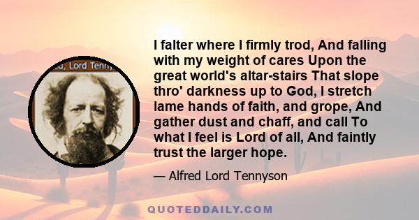 I falter where I firmly trod, And falling with my weight of cares Upon the great world's altar-stairs That slope thro' darkness up to God, I stretch lame hands of faith, and grope, And gather dust and chaff, and call To 