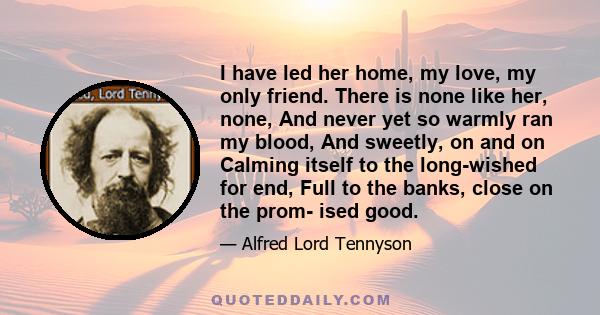 I have led her home, my love, my only friend. There is none like her, none, And never yet so warmly ran my blood, And sweetly, on and on Calming itself to the long-wished for end, Full to the banks, close on the prom-