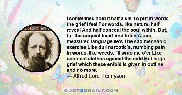 I sometimes hold it half a sin To put in words the grief I feel For words, like nature, half reveal And half conceal the soul within. But, for the unquiet heart and brain A use measured language lie's The sad mechanic